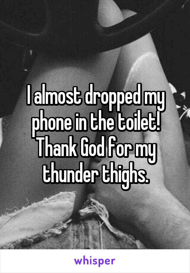 I almost dropped my phone in the toilet! Thank God for my thunder thighs.