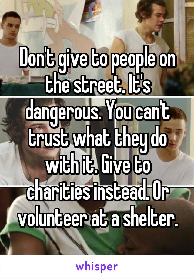 Don't give to people on the street. It's dangerous. You can't trust what they do with it. Give to charities instead. Or volunteer at a shelter.