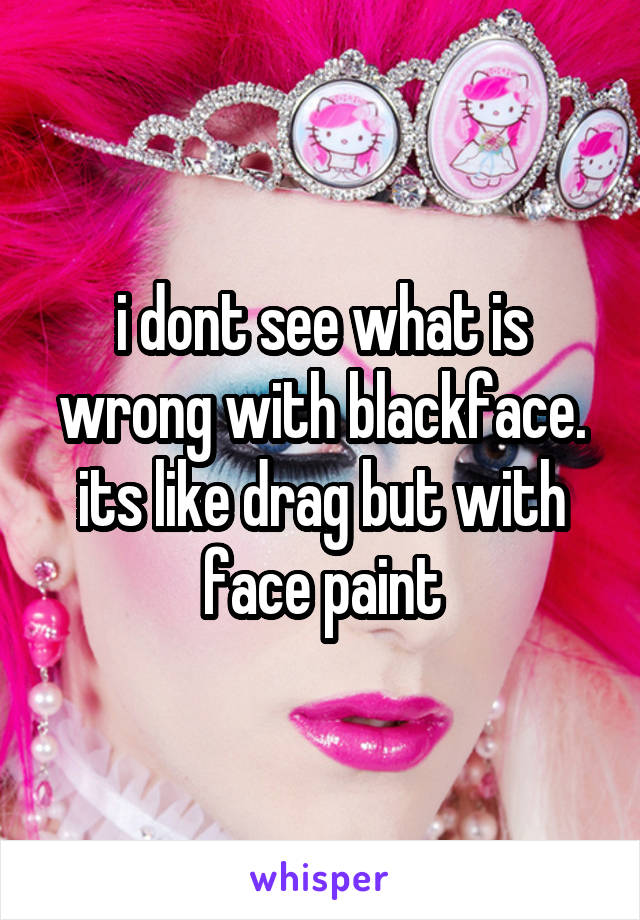 i dont see what is wrong with blackface. its like drag but with face paint