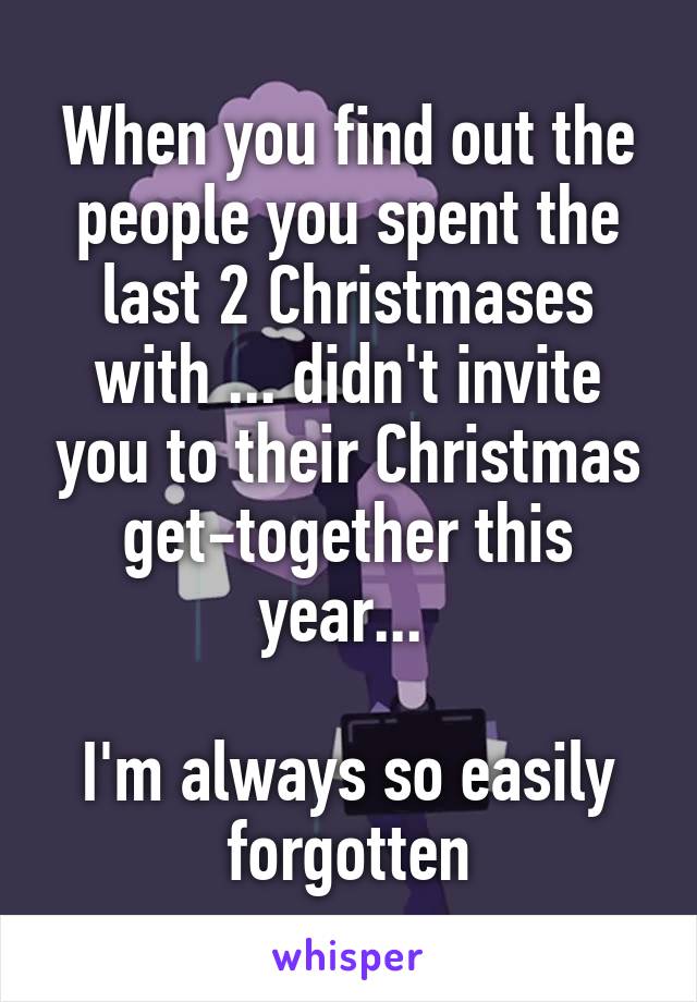 When you find out the people you spent the last 2 Christmases with ... didn't invite you to their Christmas get-together this year... 

I'm always so easily forgotten