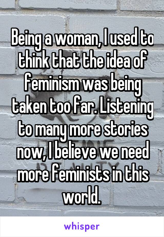 Being a woman, I used to think that the idea of feminism was being taken too far. Listening to many more stories now, I believe we need more feminists in this world. 