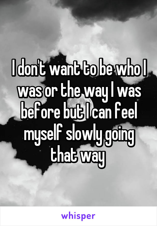 I don't want to be who I was or the way I was before but I can feel myself slowly going that way 