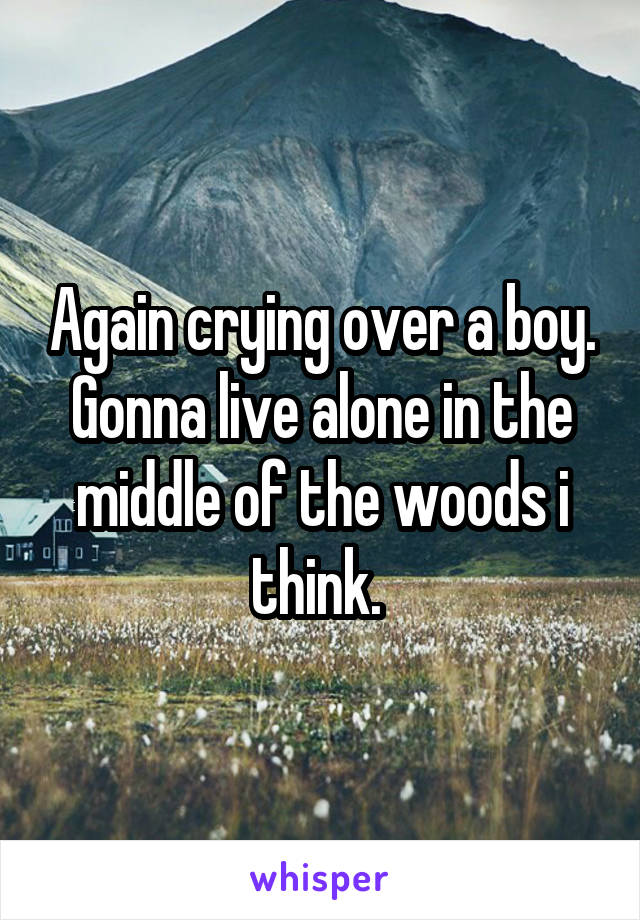 Again crying over a boy. Gonna live alone in the middle of the woods i think. 