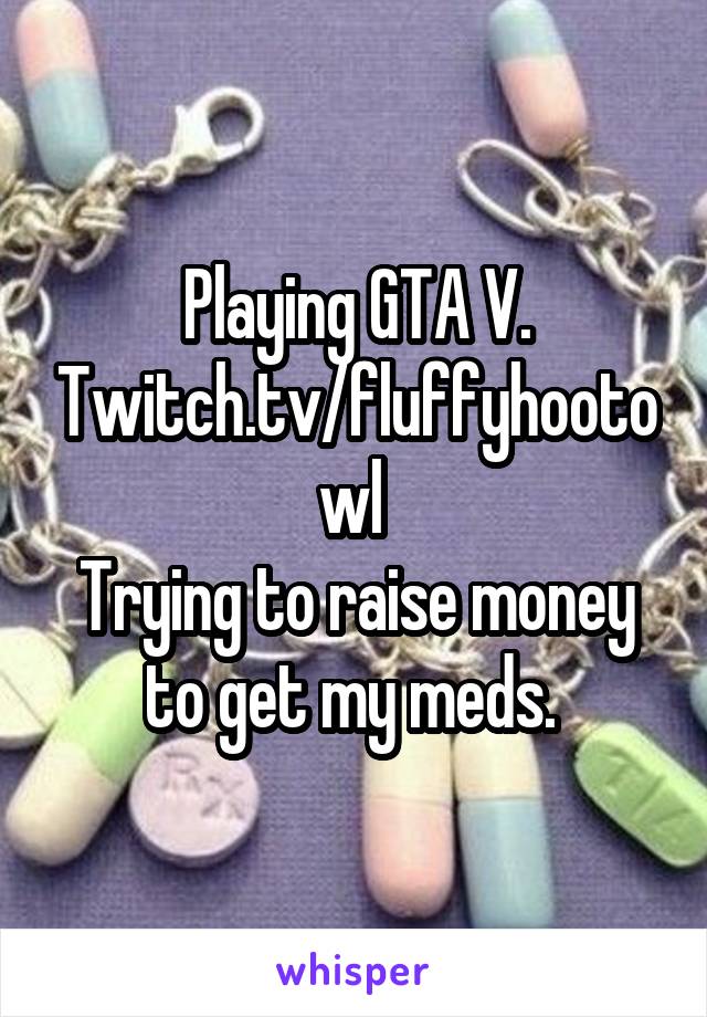 Playing GTA V. Twitch.tv/fluffyhootowl 
Trying to raise money to get my meds. 