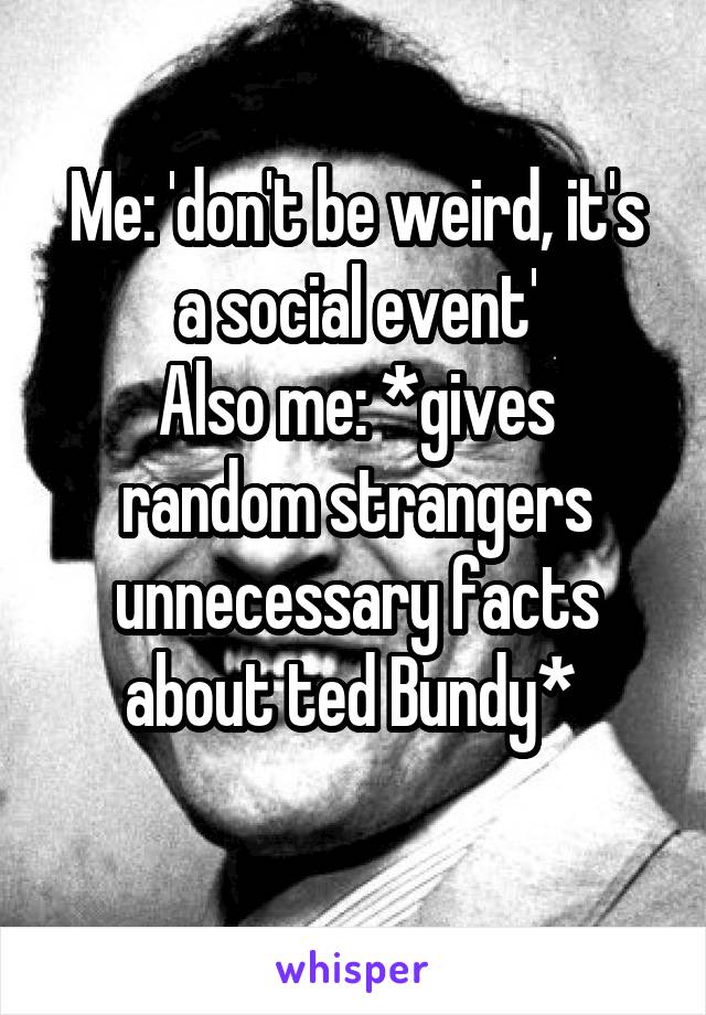 Me: 'don't be weird, it's a social event'
Also me: *gives random strangers unnecessary facts about ted Bundy* 
