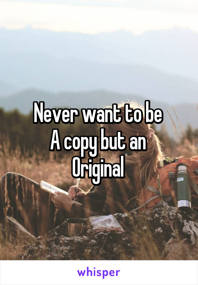 Never want to be 
A copy but an 
Original 