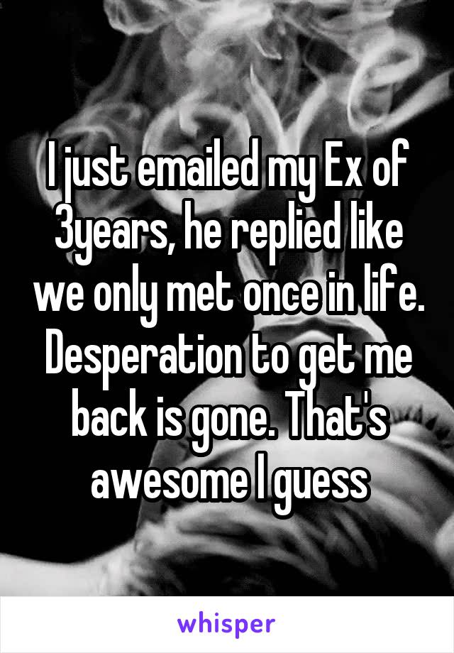 I just emailed my Ex of 3years, he replied like we only met once in life. Desperation to get me back is gone. That's awesome I guess