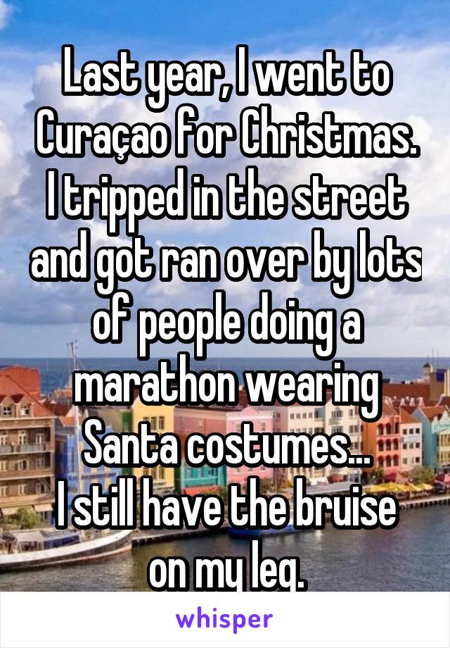 Last year, I went to Curaçao for Christmas. I tripped in the street and got ran over by lots of people doing a marathon wearing Santa costumes...
I still have the bruise on my leg.