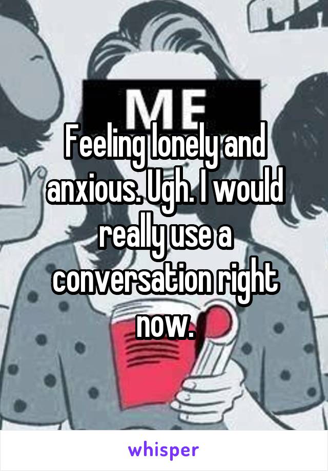 Feeling lonely and anxious. Ugh. I would really use a conversation right now.