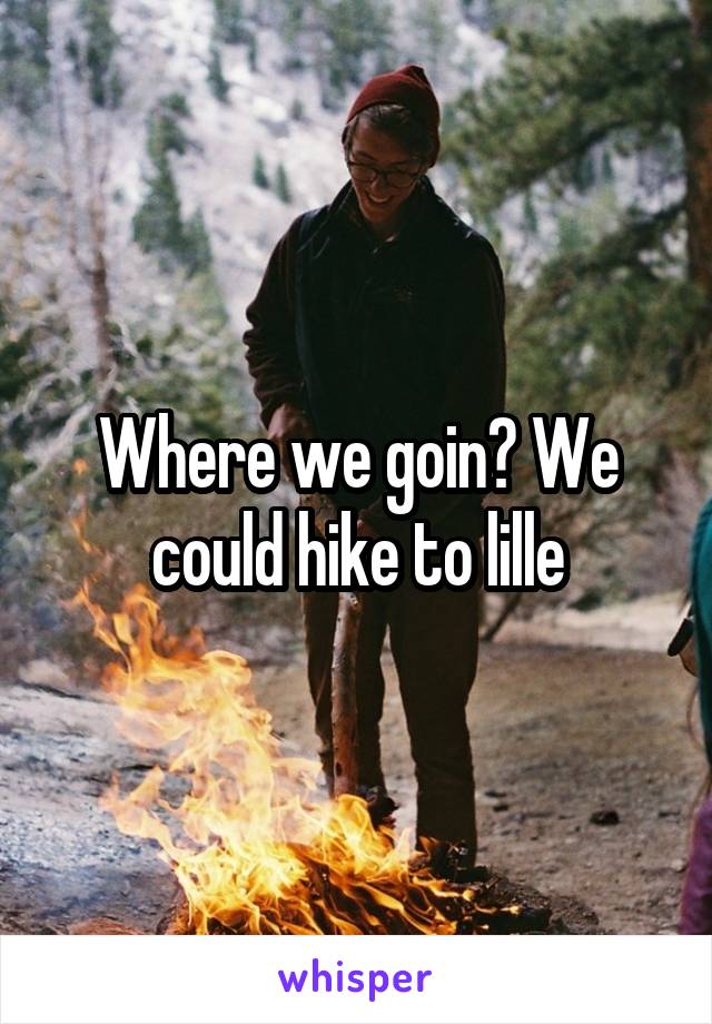 Where we goin? We could hike to lille