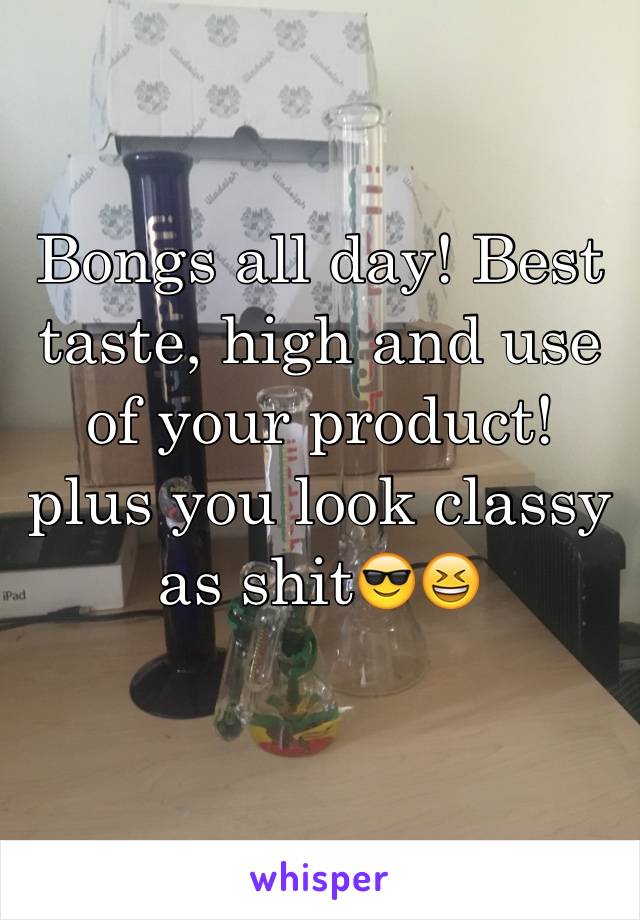 Bongs all day! Best taste, high and use of your product! plus you look classy as shit😎😆