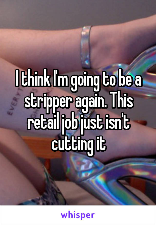 I think I'm going to be a stripper again. This retail job just isn't cutting it