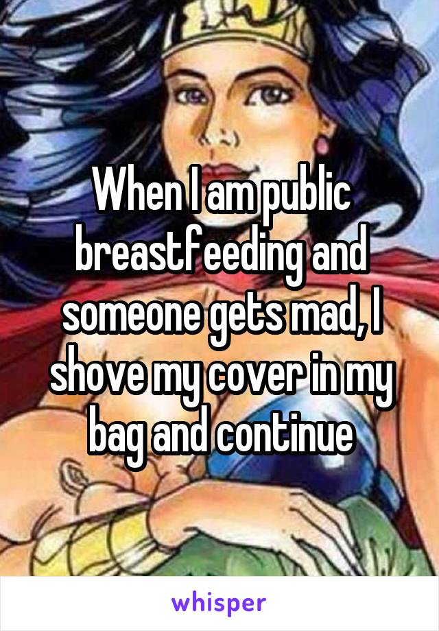 When I am public breastfeeding and someone gets mad, I shove my cover in my bag and continue