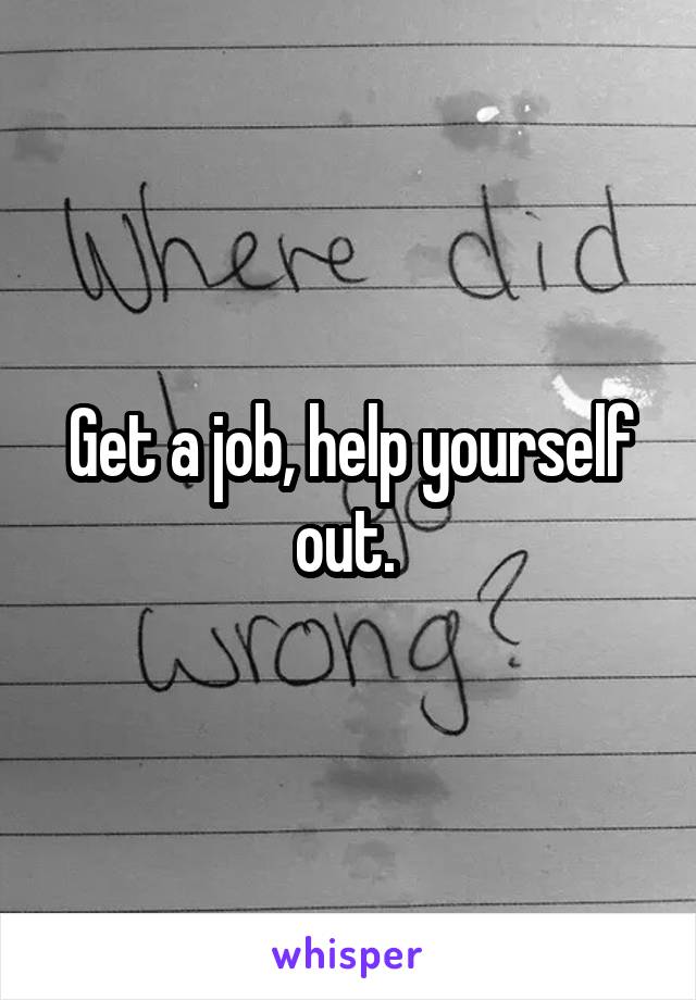 Get a job, help yourself out. 