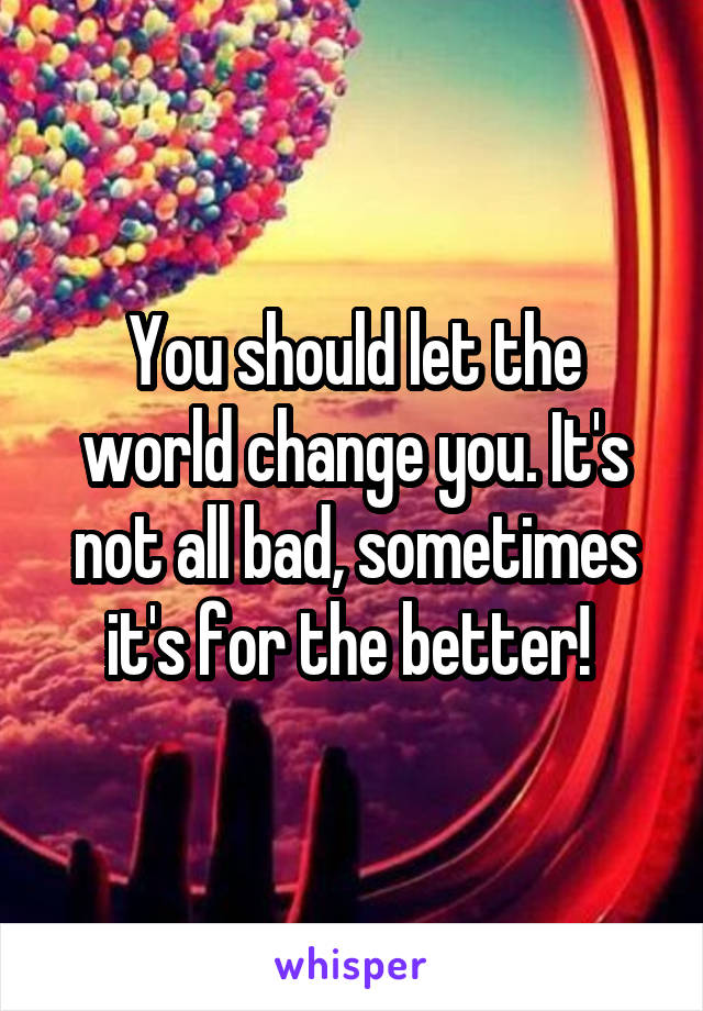 You should let the world change you. It's not all bad, sometimes it's for the better! 