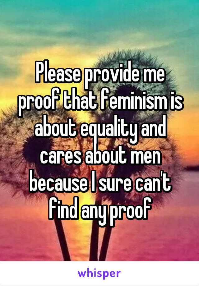 Please provide me proof that feminism is about equality and cares about men because I sure can't find any proof