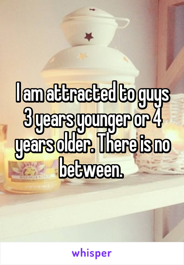 I am attracted to guys 3 years younger or 4 years older. There is no between. 