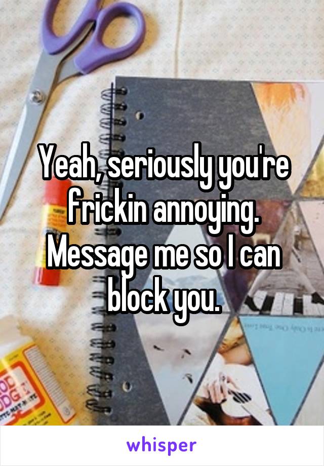 Yeah, seriously you're frickin annoying. Message me so I can block you.