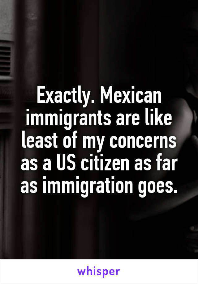 Exactly. Mexican immigrants are like least of my concerns as a US citizen as far as immigration goes.