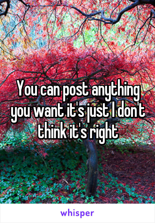 You can post anything you want it's just I don't think it's right