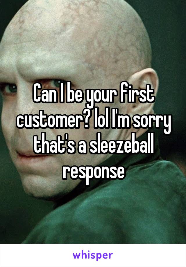 Can I be your first customer? lol I'm sorry that's a sleezeball response