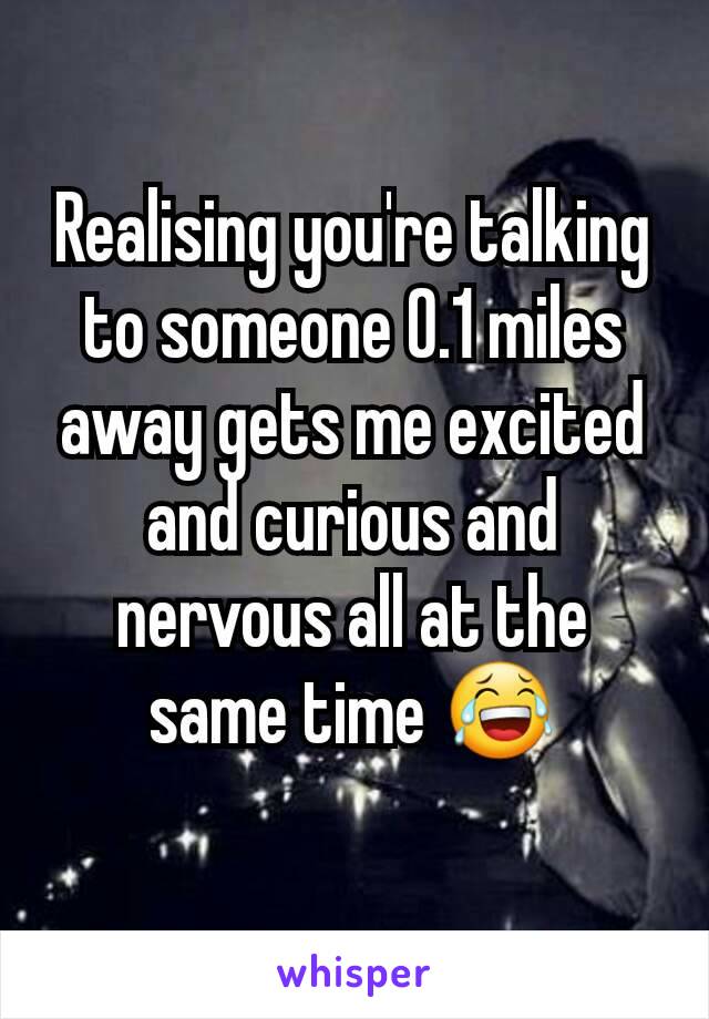 Realising you're talking to someone 0.1 miles away gets me excited and curious and nervous all at the same time 😂