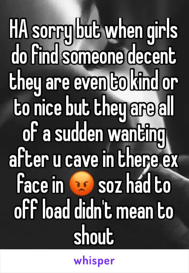 HA sorry but when girls do find someone decent they are even to kind or to nice but they are all of a sudden wanting after u cave in there ex face in 😡 soz had to off load didn't mean to shout 