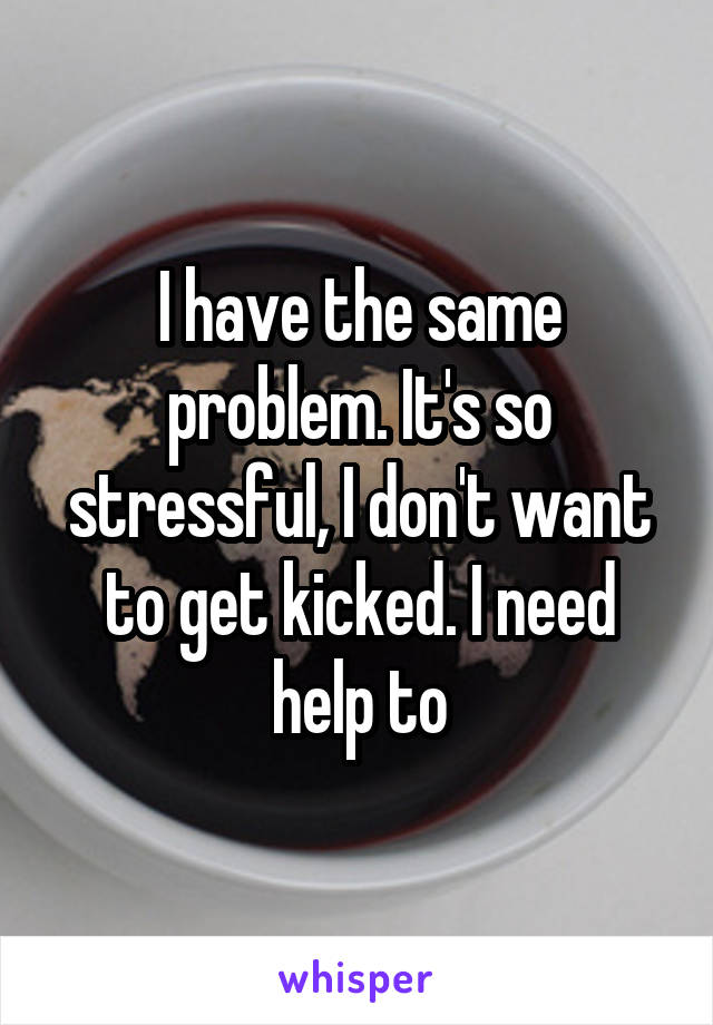 I have the same problem. It's so stressful, I don't want to get kicked. I need help to