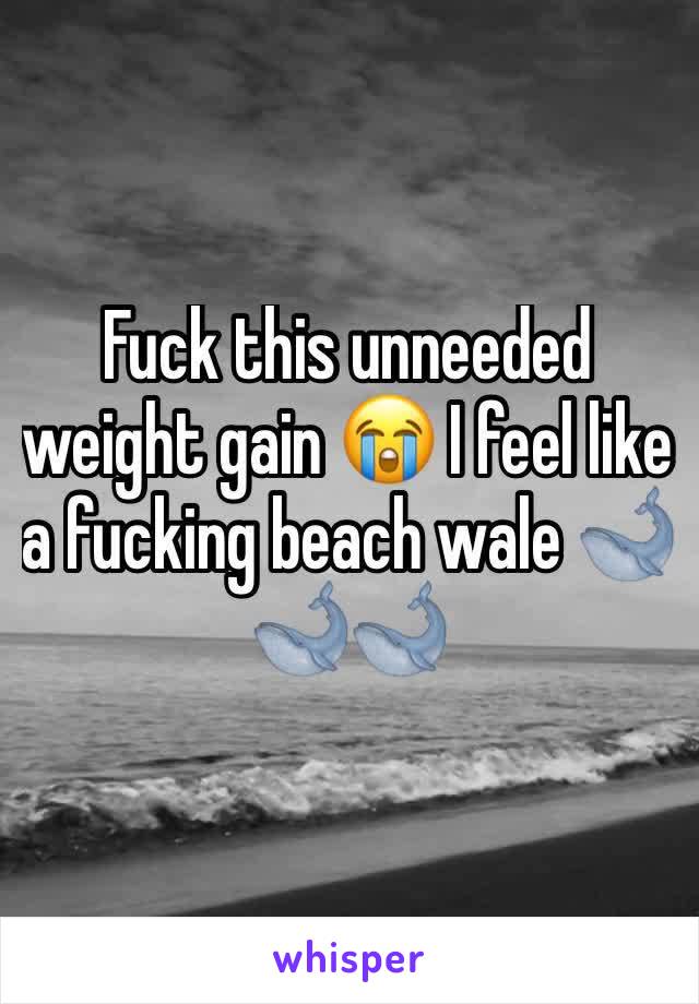 Fuck this unneeded weight gain 😭 I feel like a fucking beach wale 🐋🐋🐋