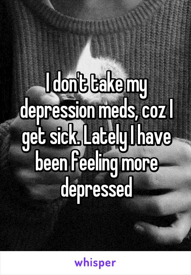 I don't take my depression meds, coz I get sick. Lately I have been feeling more depressed