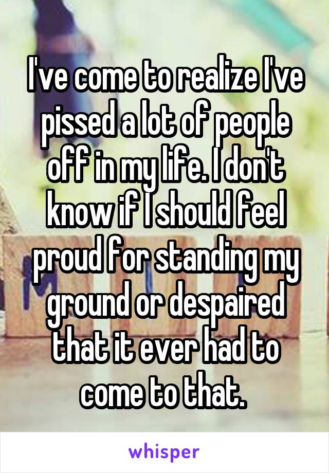 I've come to realize I've pissed a lot of people off in my life. I don't know if I should feel proud for standing my ground or despaired that it ever had to come to that. 