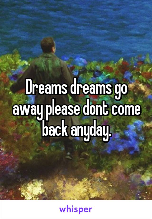 Dreams dreams go away please dont come back anyday.