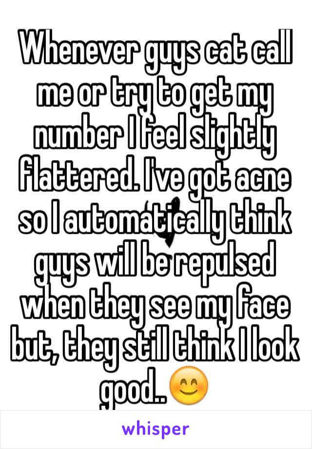 Whenever guys cat call me or try to get my number I feel slightly flattered. I've got acne so I automatically think guys will be repulsed when they see my face but, they still think I look good..😊