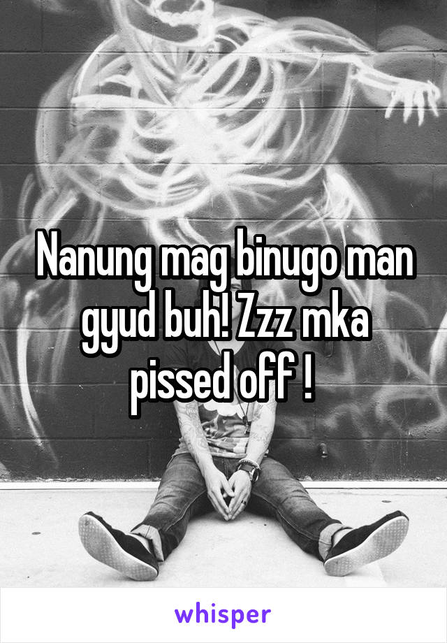 Nanung mag binugo man gyud buh! Zzz mka pissed off ! 