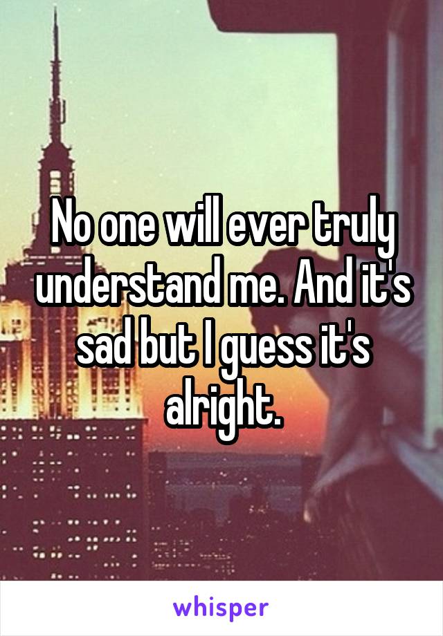 No one will ever truly understand me. And it's sad but I guess it's alright.