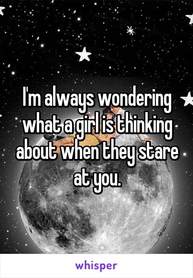 I'm always wondering what a girl is thinking about when they stare at you.