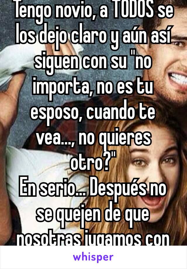 Tengo novio, a TODOS se los dejo claro y aún así siguen con su "no importa, no es tu esposo, cuando te vea..., no quieres otro?"
En serio... Después no se quejen de que nosotras jugamos con ustedes