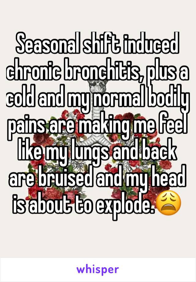 Seasonal shift induced chronic bronchitis, plus a cold and my normal bodily pains are making me feel like my lungs and back are bruised and my head is about to explode.😩 