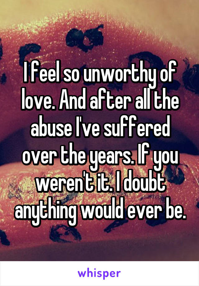 I feel so unworthy of love. And after all the abuse I've suffered over the years. If you weren't it. I doubt anything would ever be.