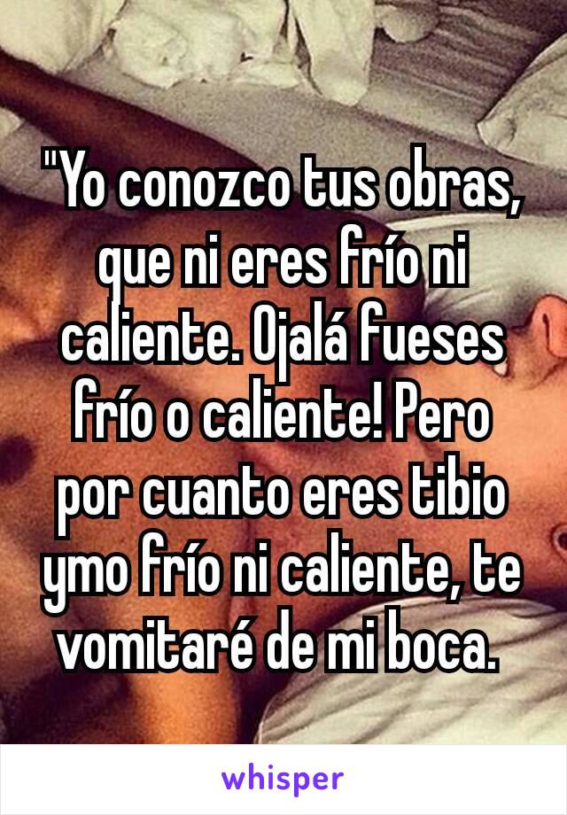 "Yo conozco tus obras, que ni eres frío ni caliente. Ojalá fueses frío o caliente! Pero por cuanto eres tibio ymo frío ni caliente, te vomitaré de mi boca. 