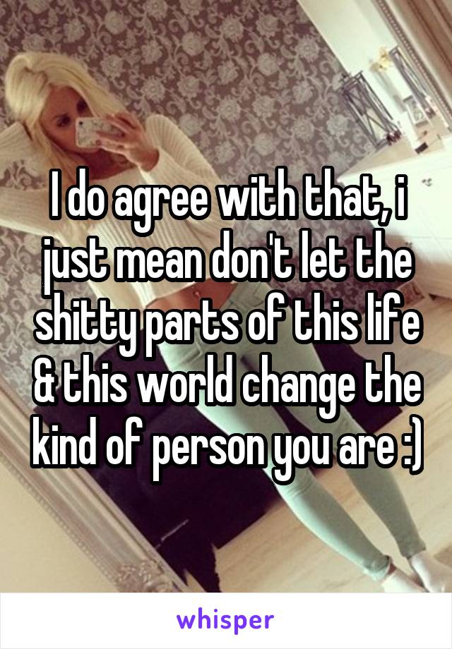 I do agree with that, i just mean don't let the shitty parts of this life & this world change the kind of person you are :)