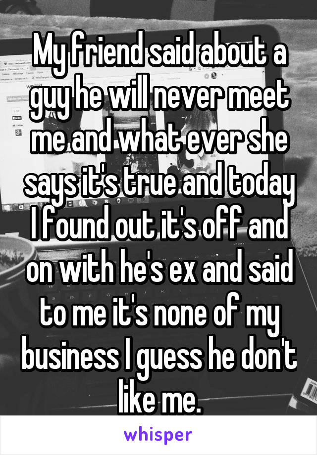 My friend said about a guy he will never meet me and what ever she says it's true and today I found out it's off and on with he's ex and said to me it's none of my business I guess he don't like me.