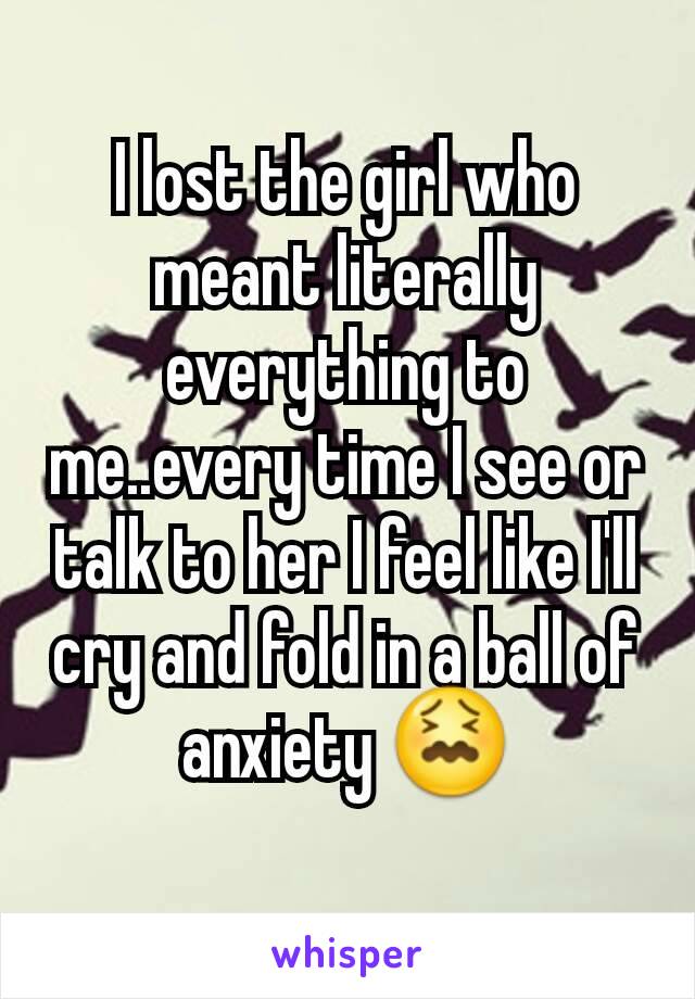 I lost the girl who meant literally everything to me..every time I see or talk to her I feel like I'll cry and fold in a ball of anxiety 😖