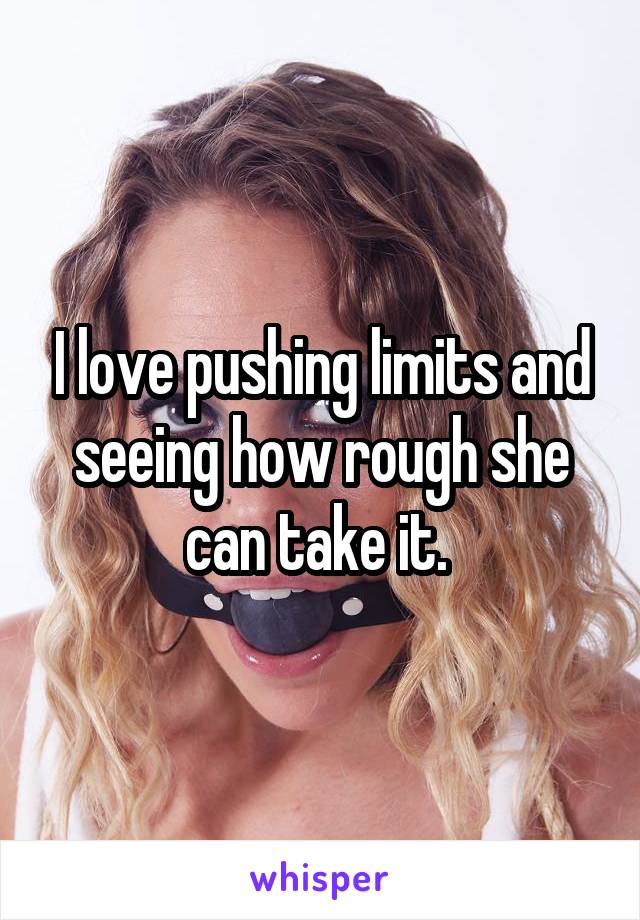 I love pushing limits and seeing how rough she can take it. 