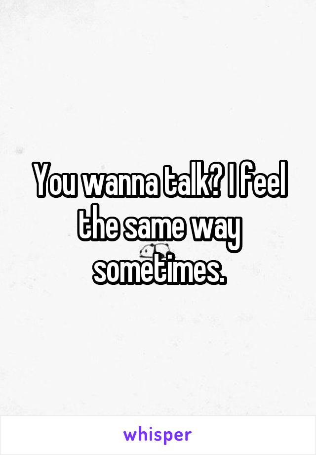 You wanna talk? I feel the same way sometimes.