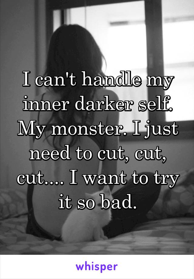 I can't handle my inner darker self. My monster. I just need to cut, cut, cut.... I want to try it so bad.