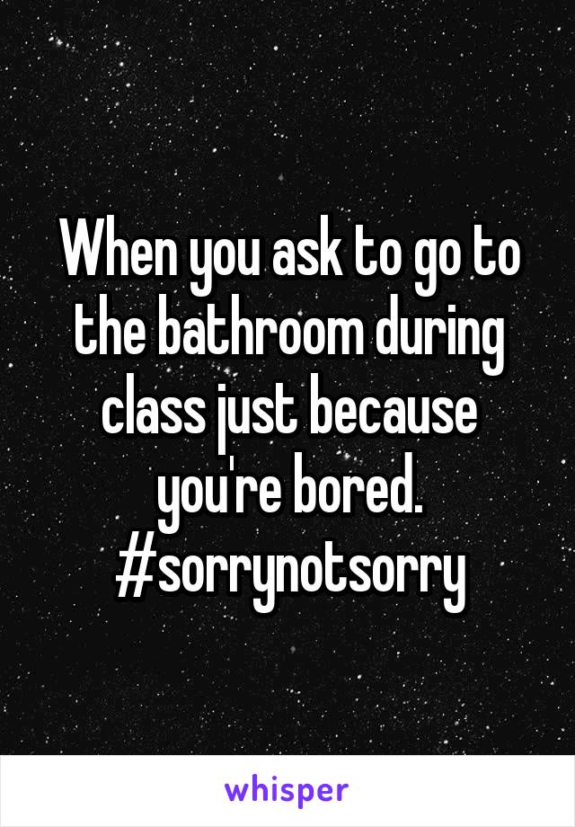 When you ask to go to the bathroom during class just because you're bored.
#sorrynotsorry