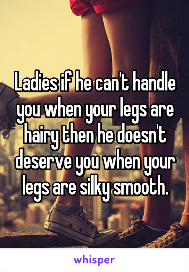 Ladies if he can't handle you when your legs are hairy then he doesn't deserve you when your legs are silky smooth.