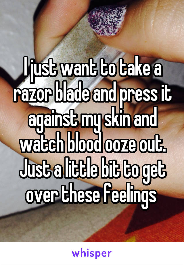 I just want to take a razor blade and press it against my skin and watch blood ooze out. Just a little bit to get over these feelings 