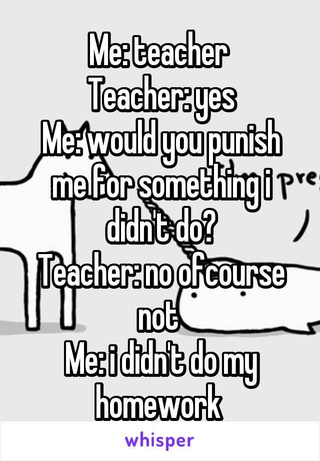 Me: teacher 
Teacher: yes
Me: would you punish me for something i didn't do?
Teacher: no ofcourse not 
Me: i didn't do my homework 